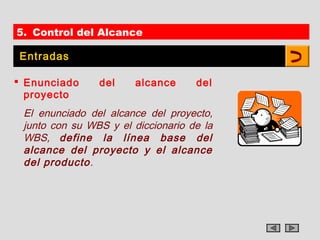 5. Control del Alcance

Entradas

 Enunciado     del     alcance     del
  proyecto
 El enunciado del alcance del proyecto,
 junto con su WBS y el diccionario de la
 WBS, define la línea base del
 alcance del proyecto y el alcance
 del producto.
 