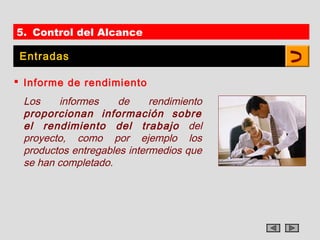 5. Control del Alcance

 Entradas

 Informe de rendimiento
 Los    informes     de     rendimiento
 proporcionan información sobre
 el rendimiento del trabajo del
 proyecto, como por ejemplo los
 productos entregables intermedios que
 se han completado.
 