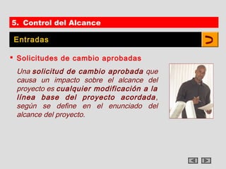 5. Control del Alcance

 Entradas

 Solicitudes de cambio aprobadas
 Una solicitud de cambio aprobada que
 causa un impacto sobre el alcance del
 proyecto es cualquier modificación a la
 línea base del proyecto acordada ,
 según se define en el enunciado del
 alcance del proyecto.
 