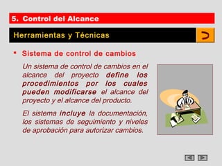 5. Control del Alcance

Herramientas y Técnicas

 Sistema de control de cambios
  Un sistema de control de cambios en el
  alcance del proyecto define los
  procedimientos por los cuales
  pueden modificarse el alcance del
  proyecto y el alcance del producto.
  El sistema incluye la documentación,
  los sistemas de seguimiento y niveles
  de aprobación para autorizar cambios.
 