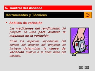 5. Control del Alcance

Herramientas y Técnicas

 Análisis de variación
  Las mediciones del rendimiento del
  proyecto se usan para evaluar la
  magnitud de la variación .
  Entre los aspectos importantes       del
  control del alcance del proyecto      se
  incluyen determinar la causa         de
  variación relativa a la línea base   del
  alcance.
 