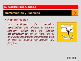 5. Control del Alcance

Herramientas y Técnicas

 Replanificación
  Las     solicitud     de      cambios
  aprobadas que afectan el alcance
  pueden exigir que se hagan
  modificaciones en la WBS, en el
  enunciado del alcance del proyecto y en
  el plan de gestión del alcance del
  proyecto.
 