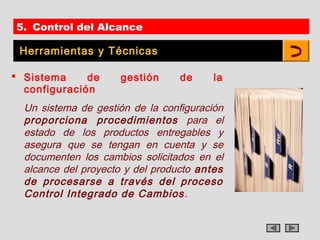 5. Control del Alcance

 Herramientas y Técnicas

 Sistema     de     gestión      de    la
  configuración
  Un sistema de gestión de la configuración
  proporciona procedimientos para el
  estado de los productos entregables y
  asegura que se tengan en cuenta y se
  documenten los cambios solicitados en el
  alcance del proyecto y del producto antes
  de procesarse a través del proceso
  Control Integrado de Cambios .
 