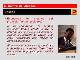 5. Control del Alcance

Salidas

 Enunciado     del   alcance       del
  proyecto (actualizaciones)
  Si las solicitudes de cambio
  aprobadas tienen efecto sobre el
  alcance del proyecto, el enunciado del
  alcance del proyecto se revisa y se
  emite nuevamente para reflejar los
  cambios aprobados.
  El enunciado del alcance aprobado se
  convierte en la nueva línea base
  del alcance del proyecto para cambios
  futuros.
 