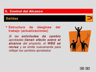 5. Control del Alcance

Salidas

 Estructura de desglose       del
  trabajo (actualizaciones)
  Si las solicitudes de cambio
  aprobadas tienen efecto sobre el
  alcance del proyecto, el WBS se
  revisa y se emite nuevamente para
  reflejar los cambios aprobados.
 