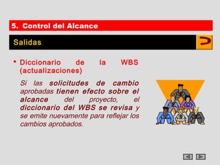 5. Control del Alcance

Salidas

 Diccionario    de        la     WBS
  (actualizaciones)
  Si las solicitudes de cambio
  aprobadas tienen efecto sobre el
  alcance      del    proyecto,       el
  diccionario del WBS se revisa y
  se emite nuevamente para reflejar los
  cambios aprobados.
 