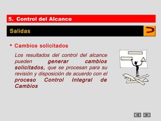 5. Control del Alcance

Salidas

 Cambios solicitados
  Los resultados del control del alcance
  pueden         generar         cambios
  solicitados, que se procesan para su
  revisión y disposición de acuerdo con el
  proceso       Control    Integral    de
  Cambios
 