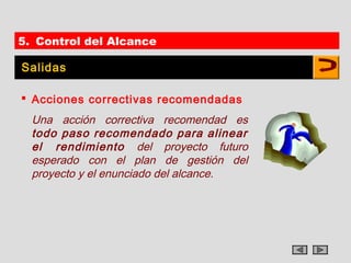 5. Control del Alcance

Salidas

 Acciones correctivas recomendadas
  Una acción correctiva recomendad es
  todo paso recomendado para alinear
  el rendimiento del proyecto futuro
  esperado con el plan de gestión del
  proyecto y el enunciado del alcance.
 
