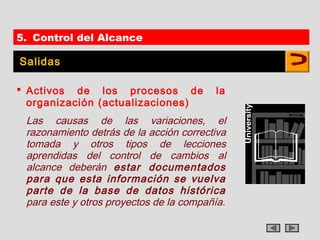 5. Control del Alcance

Salidas

 Activos de los procesos de             la
  organización (actualizaciones)
 Las causas de las variaciones, el
 razonamiento detrás de la acción correctiva
 tomada y otros tipos de lecciones
 aprendidas del control de cambios al
 alcance deberán estar documentados
 para que esta información se vuelva
 parte de la base de datos histórica
 para este y otros proyectos de la compañía.
 