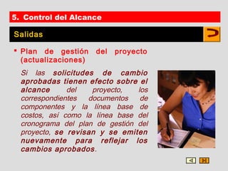 5. Control del Alcance

Salidas

 Plan de gestión     del   proyecto
  (actualizaciones)
  Si las solicitudes de cambio
  aprobadas tienen efecto sobre el
  alcance      del   proyecto,   los
  correspondientes  documentos    de
  componentes y la línea base de
  costos, así como la línea base del
  cronograma del plan de gestión del
  proyecto, se revisan y se emiten
  nuevamente para reflejar los
  cambios aprobados.
 