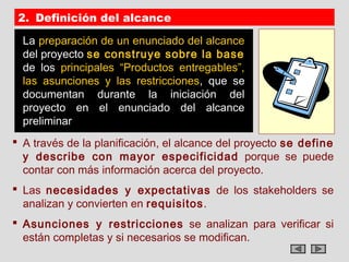 2. Definición del alcance

  La preparación de un enunciado del alcance
  del proyecto se construye sobre la base
  de los principales “Productos entregables”,
  las asunciones y las restricciones, que se
  documentan durante la iniciación del
  proyecto en el enunciado del alcance
  preliminar
 A través de la planificación, el alcance del proyecto se define
  y describe con mayor especificidad porque se puede
  contar con más información acerca del proyecto.
 Las necesidades y expectativas de los stakeholders se
  analizan y convierten en requisitos.
 Asunciones y restricciones se analizan para verificar si
  están completas y si necesarios se modifican.
 