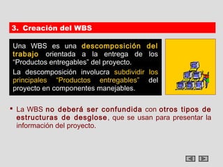 3. Creación del WBS

Una WBS es una descomposición            del
trabajo orientada a la entrega de        los
“Productos entregables” del proyecto.
La descomposición involucra subdividir   los
principales “Productos entregables”      del
proyecto en componentes manejables.

 La WBS no deberá ser confundida con otros tipos de
  estructuras de desglose , que se usan para presentar la
  información del proyecto.
 