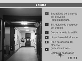 Salidas


      1   Enunciado del alcance
          del proyecto
          (actualizaciones)
      2   Estructura de desglose
          del trabajo
      3   Diccionario de la WBS
      4   Línea base del alcance
      5   Plan de gestión del
          alcance
      6
          (actualizaciones)
          Cambios solicitados
 