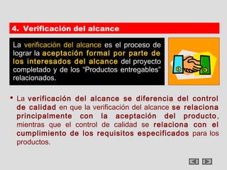 4. Verificación del alcance

La verificación del alcance es el proceso de
lograr la aceptación formal por parte de
los interesados del alcance del proyecto
completado y de los “Productos entregables”
relacionados.

 La verificación del alcance se diferencia del control
  de calidad en que la verificación del alcance se relaciona
  principalmente con la aceptación del producto ,
  mientras que el control de calidad se relaciona con el
  cumplimiento de los requisitos especificados para los
  productos.
 