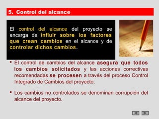 5. Control del alcance


El control del alcance del proyecto se
encarga de influir sobre los factores
que crean cambios en el alcance y de
controlar dichos cambios .

 El control de cambios del alcance asegura que todos
  los cambios solicitados y las acciones correctivas
  recomendadas se procesen a través del proceso Control
  Integrado de Cambios del proyecto.

 Los cambios no controlados se denominan corrupción del
  alcance del proyecto.
 