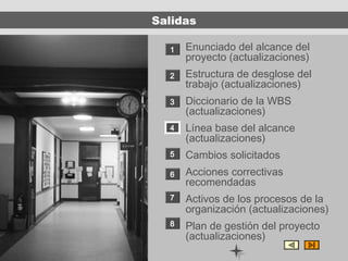 Salidas

  1   Enunciado del alcance del
      proyecto (actualizaciones)
  2   Estructura de desglose del
      trabajo (actualizaciones)
  3   Diccionario de la WBS
      (actualizaciones)
  4   Línea base del alcance
      (actualizaciones)
  5   Cambios solicitados
  6   Acciones correctivas
      recomendadas
  7   Activos de los procesos de la
      organización (actualizaciones)
  8   Plan de gestión del proyecto
      (actualizaciones)
 