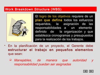 Work Breakdown Structure (WBS)

                    El logro de los objetivos requiere de un
                    plan que defina todos los esfuerzos
                    requeridos, la       asignación de las
                    responsabilidades a       un elemento
                    definido de       la organización y que
                    establezca cronogramas y presupuestos
                    para la realización de los trabajos.
   En la planificación de un proyecto, el Gerente debe
    estructurar el trabajo en pequeños elementos
    que sean:
       Manejables, de manera que autoridad               y
        responsabilidad puedan ser asignadas
 