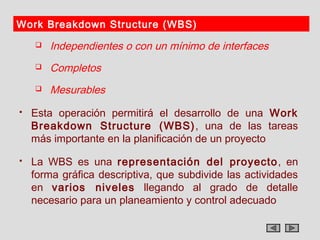 Work Breakdown Structure (WBS)
       Independientes o con un mínimo de interfaces
       Completos
       Mesurables
   Esta operación permitirá el desarrollo de una Work
    Breakdown Structure (WBS) , una de las tareas
    más importante en la planificación de un proyecto
   La WBS es una representación del proyecto , en
    forma gráfica descriptiva, que subdivide las actividades
    en varios niveles llegando al grado de detalle
    necesario para un planeamiento y control adecuado
 