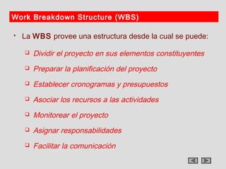Work Breakdown Structure (WBS)

   La WBS provee una estructura desde la cual se puede:

       Dividir el proyecto en sus elementos constituyentes
       Preparar la planificación del proyecto
       Establecer cronogramas y presupuestos
       Asociar los recursos a las actividades
       Monitorear el proyecto
       Asignar responsabilidades
       Facilitar la comunicación
 
