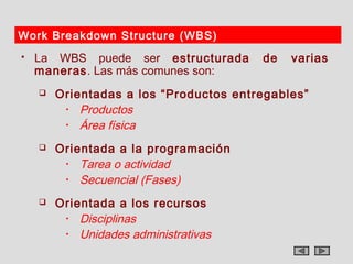 Work Breakdown Structure (WBS)
   La WBS puede ser estructurada       de   varias
    maneras. Las más comunes son:
       Orientadas a los “Productos entregables”
         • Productos

         • Área física

       Orientada a la programación
         • Tarea o actividad

         • Secuencial (Fases)

       Orientada a los recursos
         • Disciplinas

         • Unidades administrativas
 