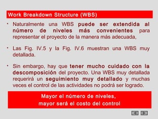 Work Breakdown Structure (WBS)
   Naturalmente una WBS puede ser extendida al
    número de niveles más convenientes para
    representar el proyecto de la manera más adecuada,
   Las Fig. IV.5 y la Fig. IV.6 muestran una WBS muy
    detallada.
   Sin embargo, hay que tener mucho cuidado con la
    descomposición del proyecto. Una WBS muy detallada
    requerirá un seguimiento muy detallado y muchas
    veces el control de las actividades no podrá ser logrado.

               Mayor el número de niveles,
              mayor será el costo del control
 