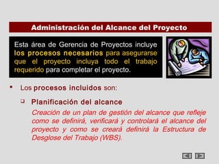 Administración del Alcance del Proyecto

    Esta área de Gerencia de Proyectos incluye
    los procesos necesarios para asegurarse
    que el proyecto incluya todo el trabajo
    requerido para completar el proyecto.

    Los procesos incluidos son:
        Planificación del alcance
         Creación de un plan de gestión del alcance que refleje
         como se definirá, verificará y controlará el alcance del
         proyecto y como se creará definirá la Estructura de
         Desglose del Trabajo (WBS).
 