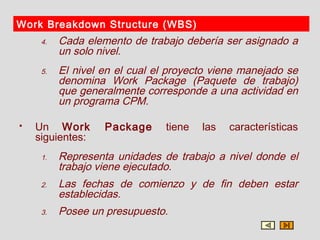 Work Breakdown Structure (WBS)
     4.   Cada elemento de trabajo debería ser asignado a
          un solo nivel.
     5.   El nivel en el cual el proyecto viene manejado se
          denomina Work Package (Paquete de trabajo)
          que generalmente corresponde a una actividad en
          un programa CPM.

   Un Work        Package      tiene   las   características
    siguientes:
     1.   Representa unidades de trabajo a nivel donde el
          trabajo viene ejecutado.
     2.   Las fechas de comienzo y de fin deben estar
          establecidas.
     3.   Posee un presupuesto.
 