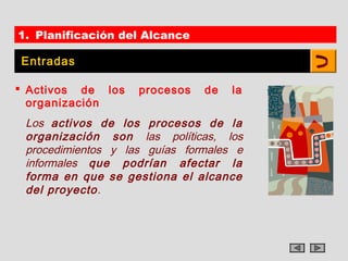 1. Planificación del Alcance

Entradas

 Activos de los    procesos   de   la
  organización
 Los activos de los procesos de la
 organización son las políticas, los
 procedimientos y las guías formales e
 informales que podrían afectar la
 forma en que se gestiona el alcance
 del proyecto.
 