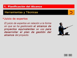 1. Planificación del Alcance

 Herramientas y Técnicas

 Juicio de expertos
 El juicio de expertos en relación a la forma
 en que se ha gestionado el alcance de
 proyectos equivalentes se usa para
 desarrollar el plan de gestión del
 alcance del proyecto.
 