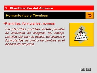 1. Planificación del Alcance

 Herramientas y Técnicas

 Plantillas, formularios, normas
 Las plantillas podrían incluir plantillas
 de estructura de desglose del trabajo,
 plantillas del plan de gestión del alcance y
 formularios de control de cambios en el
 alcance del proyecto.
 