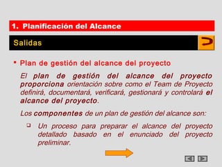 1. Planificación del Alcance

Salidas

 Plan de gestión del alcance del proyecto
  El plan de gestión del alcance del proyecto
  proporciona orientación sobre como el Team de Proyecto
  definirá, documentará, verificará, gestionará y controlará el
  alcance del proyecto .
  Los componentes de un plan de gestión del alcance son:
       Un proceso para preparar el alcance del proyecto
        detallado basado en el enunciado del proyecto
        preliminar.
 