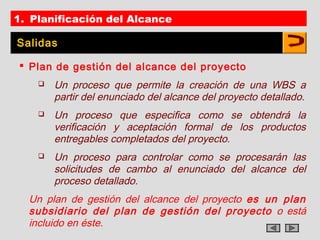 1. Planificación del Alcance

Salidas

 Plan de gestión del alcance del proyecto
       Un proceso que permite la creación de una WBS a
        partir del enunciado del alcance del proyecto detallado.
       Un proceso que especifica como se obtendrá la
        verificación y aceptación formal de los productos
        entregables completados del proyecto.
       Un proceso para controlar como se procesarán las
        solicitudes de cambo al enunciado del alcance del
        proceso detallado.
  Un plan de gestión del alcance del proyecto es un plan
  subsidiario del plan de gestión del proyecto o está
  incluido en éste.
 