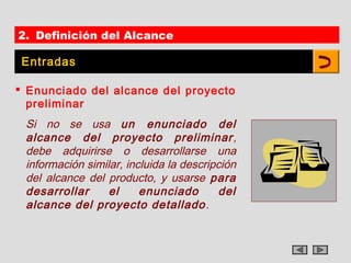 2. Definición del Alcance

 Entradas

 Enunciado del alcance del proyecto
  preliminar
 Si no se usa un enunciado del
 alcance del proyecto preliminar ,
 debe adquirirse o desarrollarse una
 información similar, incluida la descripción
 del alcance del producto, y usarse para
 desarrollar      el     enunciado       del
 alcance del proyecto detallado .
 