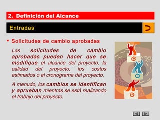 2. Definición del Alcance

 Entradas

 Solicitudes de cambio aprobadas
 Las    solicitudes      de      cambio
 aprobadas pueden hacer que se
 modifique el alcance del proyecto, la
 calidad del proyecto, los costos
 estimados o el cronograma del proyecto.
 A menudo, los cambios se identifican
 y aprueban mientras se está realizando
 el trabajo del proyecto.
 