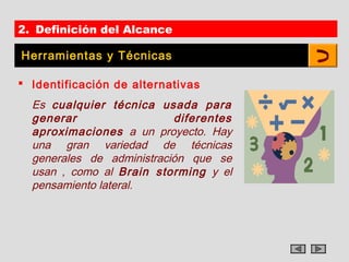 2. Definición del Alcance

Herramientas y Técnicas

 Identificación de alternativas
  Es cualquier técnica usada para
  generar                  diferentes
  aproximaciones a un proyecto. Hay
  una gran variedad de técnicas
  generales de administración que se
  usan , como al Brain storming y el
  pensamiento lateral.
 