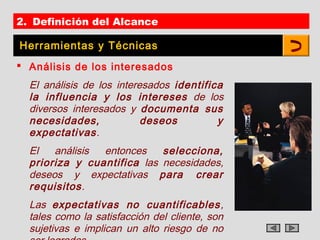 2. Definición del Alcance

Herramientas y Técnicas
 Análisis de los interesados
  El análisis de los interesados identifica
  la influencia y los intereses de los
  diversos interesados y documenta sus
  necesidades,             deseos         y
  expectativas.
  El   análisis entonces    selecciona,
  prioriza y cuantifica las necesidades,
  deseos y expectativas para crear
  requisitos.
  Las expectativas no cuantificables ,
  tales como la satisfacción del cliente, son
  sujetivas e implican un alto riesgo de no
 