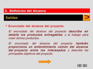 2. Definición del Alcance

Salidas

 Enunciado del alcance del proyecto
  El enunciado del alcance del proyecto describe en
  detalle los productos entregables y el trabajo para
  crear dichos productos.
  El enunciado del alcance del proyecto también
  proporciona un entendimiento común del alcance
  del proyecto entre los interesados y describe los
  principales objetivos del proyecto.
 
