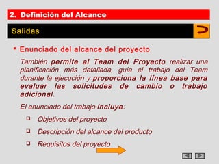 2. Definición del Alcance

Salidas

 Enunciado del alcance del proyecto
  También permite al Team del Proyecto realizar una
  planificación más detallada, guía el trabajo del Team
  durante la ejecución y proporciona la línea base para
  evaluar las solicitudes de cambio o trabajo
  adicional.
  El enunciado del trabajo incluye:
       Objetivos del proyecto
       Descripción del alcance del producto
       Requisitos del proyecto
 