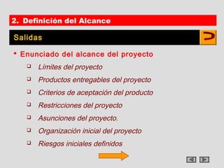 2. Definición del Alcance

Salidas

 Enunciado del alcance del proyecto
      Límites del proyecto
      Productos entregables del proyecto
      Criterios de aceptación del producto
      Restricciones del proyecto
      Asunciones del proyecto.
      Organización inicial del proyecto
      Riesgos iniciales definidos
 