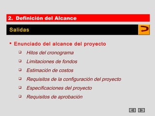2. Definición del Alcance

Salidas

 Enunciado del alcance del proyecto
      Hitos del cronograma
      Limitaciones de fondos
      Estimación de costos
      Requisitos de la configuración del proyecto
      Especificaciones del proyecto
      Requisitos de aprobación
 