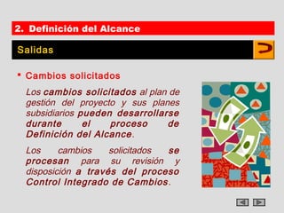 2. Definición del Alcance

Salidas

 Cambios solicitados
  Los cambios solicitados al plan de
  gestión del proyecto y sus planes
  subsidiarios pueden desarrollarse
  durante       el   proceso     de
  Definición del Alcance .
  Los     cambios    solicitados se
  procesan para su revisión y
  disposición a través del proceso
  Control Integrado de Cambios .
 