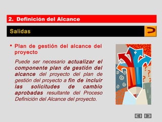 2. Definición del Alcance

Salidas

 Plan de gestión del alcance del
  proyecto
  Puede ser necesario actualizar el
  componente plan de gestión del
  alcance del proyecto del plan de
  gestión del proyecto a fin de incluir
  las    solicitudes     de     cambio
  aprobadas resultante del Proceso
  Definición del Alcance del proyecto.
 