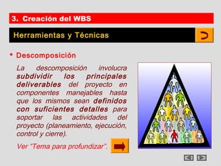 3. Creación del WBS

Herramientas y Técnicas

 Descomposición
 La    descomposición     involucra
 subdividir      los  principales
 deliverables del proyecto en
 componentes manejables hasta
 que los mismos sean definidos
 con suficientes detalles para
 soportar las actividades del
 proyecto (planeamiento, ejecución,
 control y cierre).
 Ver “Tema para profundizar”.
 