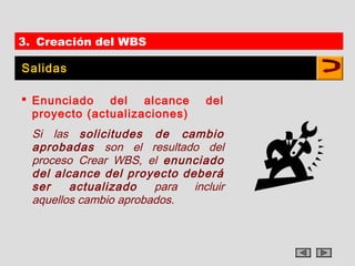3. Creación del WBS

Salidas

 Enunciado del alcance         del
  proyecto (actualizaciones)
  Si las solicitudes de cambio
  aprobadas son el resultado del
  proceso Crear WBS, el enunciado
  del alcance del proyecto deberá
  ser    actualizado    para incluir
  aquellos cambio aprobados.
 