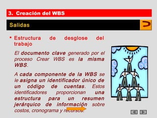 3. Creación del WBS

Salidas

 Estructura    de    desglose     del
  trabajo
  El documento clave generado por el
  proceso Crear WBS es la misma
  WBS.
  A cada componente de la WBS se
  le asigna un identificador único de
  un código de cuentas . Estos
  identificadores    proporcionan   una
  estructura      para    un    resumen
  jerárquico de información sobre
  costos, cronograma y recursos.
 