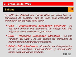 3. Creación del WBS

Salidas

La WBS no deberá ser confundida con otros tipos de
estructuras de desglose, que se usan para presentar la
información del proyecto tales como:
  OBS – Organizational Breakdown Structure - Se
   usa para mostrar que elementos de trabajo han sido
   asignados a que unidades organizativas.
  RBS – Resource Breakdown Structure - Es una
   variación del OBS y se usa cuando los elementos de
   trabajo han sido asignados a individuos.
  BOM - Bill of Materials - Presenta una vista jerárquica
   de los ensamblajes, subensamblajes y componentes
   físicos para fabricar un producto.
 