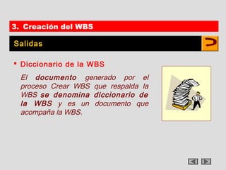 3. Creación del WBS

Salidas

 Diccionario de la WBS
  El documento generado por el
  proceso Crear WBS que respalda la
  WBS se denomina diccionario de
  la WBS y es un documento que
  acompaña la WBS.
 