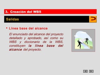 3. Creación del WBS

Salidas

 Línea base del alcance
  El enunciado del alcance del proyecto
  detallado y aprobado, así como su
  WBS y diccionario de la WBS,
  constituyen la línea base del
  alcance del proyecto.
 