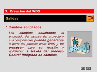 3. Creación del WBS

Salidas

 Cambios solicitados
  Los     cambios      solicitados   al
  enunciado del alcance del proyecto y
  sus componentes pueden generarse
  a partir del proceso crear WBS y se
  procesan      para su revisión y
  aprobación a través del proceso
  Control Integrado de cambios .
 