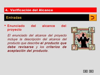 4. Verificación del Alcance

Entradas

 Enunciado     del    alcance     del
  proyecto
 El enunciado del alcance del proyecto
 incluye la descripción del alcance del
 producto que describe el producto que
 debe revisarse y los criterios de
 aceptación del producto .
 